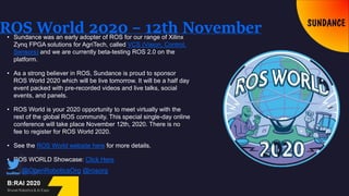 ROS World 2020 – 12th November• Sundance was an early adopter of ROS for our range of Xilinx
Zynq FPGA solutions for AgriTech, called VCS (Vision, Control,
Sensors) and we are currently beta-testing ROS 2.0 on the
platform.
• As a strong believer in ROS, Sundance is proud to sponsor
ROS World 2020 which will be live tomorrow. It will be a half day
event packed with pre-recorded videos and live talks, social
events, and panels.
• ROS World is your 2020 opportunity to meet virtually with the
rest of the global ROS community. This special single-day online
conference will take place November 12th, 2020. There is no
fee to register for ROS World 2020.
• See the ROS World website here for more details.
• ROS WORLD Showcase: Click Here
@OpenRoboticsOrg @rosorg
 