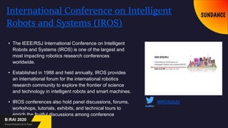 International Conference on Intelligent
Robots and Systems (IROS)
• The IEEE/RSJ International Conference on Intelligent
Robots and Systems (IROS) is one of the largest and
most impacting robotics research conferences
worldwide.
• Established in 1988 and held annually, IROS provides
an international forum for the international robotics
research community to explore the frontier of science
and technology in intelligent robots and smart machines.
• IROS conferences also hold panel discussions, forums,
workshops, tutorials, exhibits, and technical tours to
enrich the fruitful discussions among conference
attendees.
#IROS2020
 