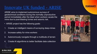 Innovate UK funded - ARISE
• ARISE project has the following goals:
1. Create an intelligent means of surveying deep-mines
2. Increase safety for mine workers
3. Autonomously navigate through a multitude of terrain
4. Create AI algorithms to better facilitate data collection
ARISE aims to implement autonomous surveys of
geotechnical conditions during the normally unproductive
period immediately after the blast when workers vacate the
mine due to post-blasting fumes and seismic risk.
 