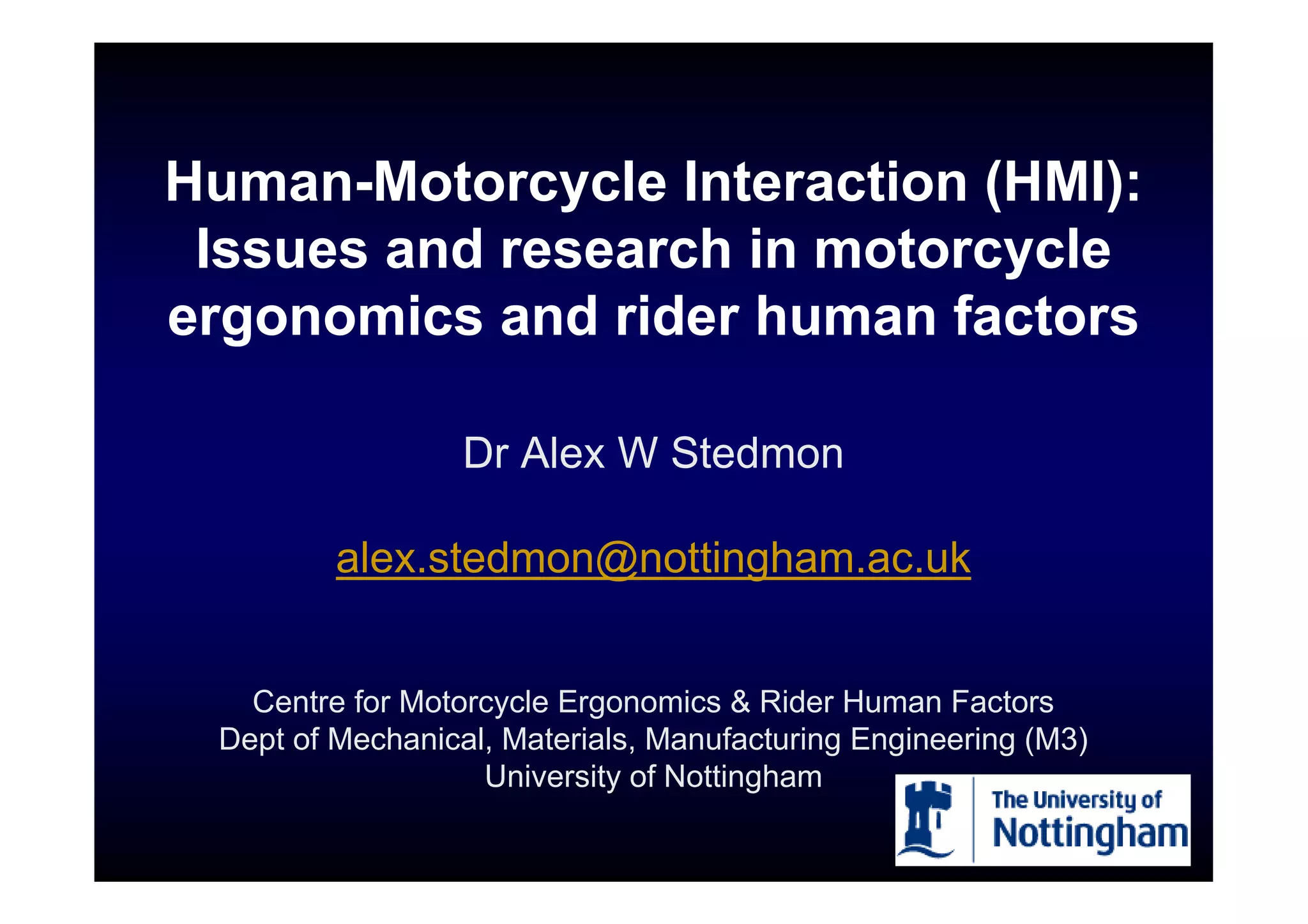 Human-Motorcycle Interaction (HMI):
 Issues and research in motorcycle
ergonomics and rider human factors

                  Dr Alex W Stedmon

         alex.stedmon@nottingham.ac.uk


   Centre for Motorcycle Ergonomics & Rider Human Factors
 Dept of Mechanical, Materials, Manufacturing Engineering (M3)
                   University of Nottingham
 