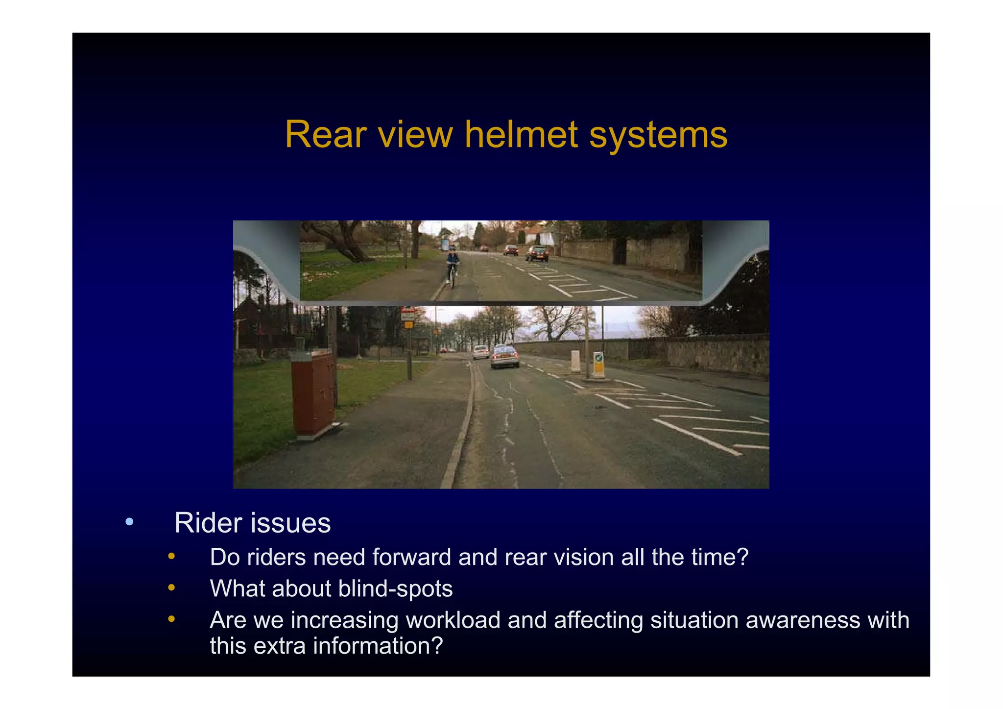 Rear view helmet systems




•   Rider issues
    •   Do riders need forward and rear vision all the time?
    •   What about blind-spots
    •   Are we increasing workload and affecting situation awareness with
        this extra information?
 