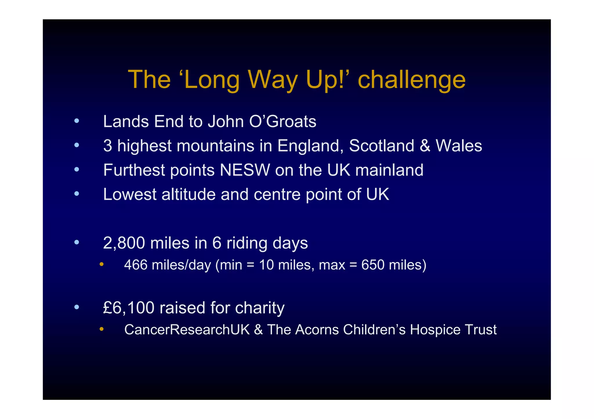 The ‘Long Way Up!’ challenge
•   Lands End to John O’Groats
•   3 highest mountains in England, Scotland & Wales
•   Furthest points NESW on the UK mainland
•   Lowest altitude and centre point of UK

•   2,800 miles in 6 riding days
    •   466 miles/day (min = 10 miles, max = 650 miles)


•   £6,100 raised for charity
    •   CancerResearchUK & The Acorns Children’s Hospice Trust
 