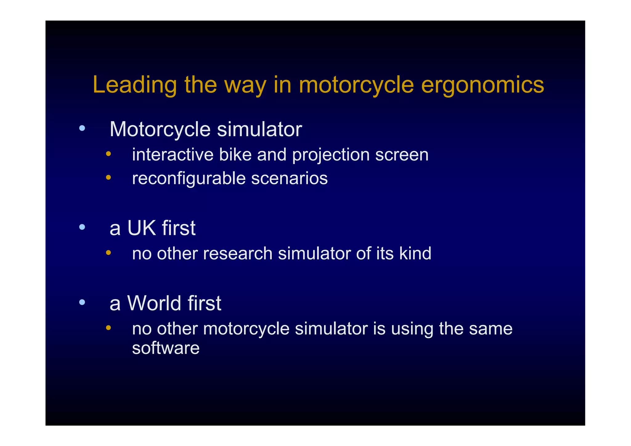Leading the way in motorcycle ergonomics
•    Motorcycle simulator
     •   interactive bike and projection screen
     •   reconfigurable scenarios

•    a UK first
     •   no other research simulator of its kind

•    a World first
     •   no other motorcycle simulator is using the same
         software
 