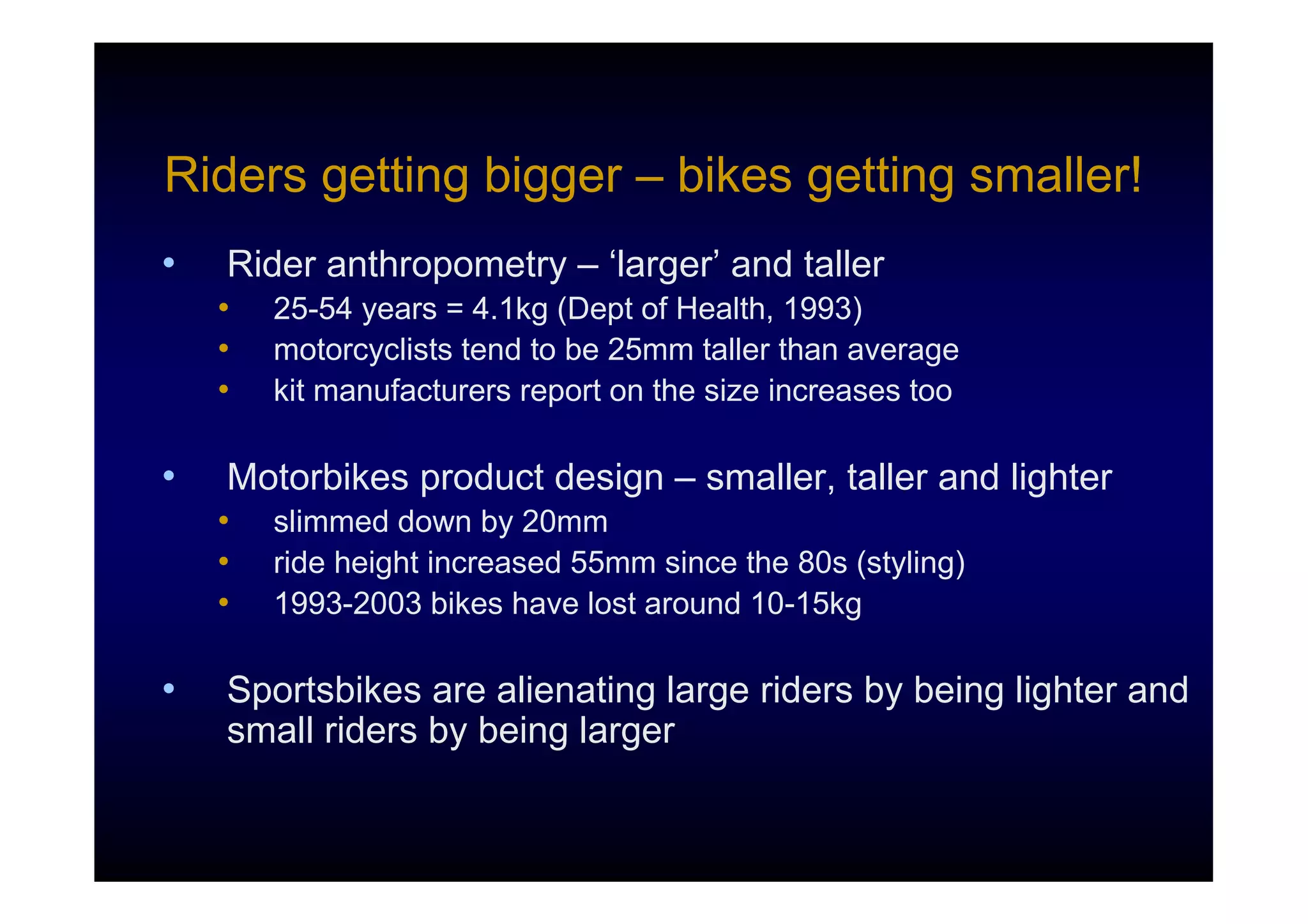 Riders getting bigger – bikes getting smaller!
•   Rider anthropometry – ‘larger’ and taller
    •   25-54 years = 4.1kg (Dept of Health, 1993)
    •   motorcyclists tend to be 25mm taller than average
    •   kit manufacturers report on the size increases too

•   Motorbikes product design – smaller, taller and lighter
    •   slimmed down by 20mm
    •   ride height increased 55mm since the 80s (styling)
    •   1993-2003 bikes have lost around 10-15kg

•   Sportsbikes are alienating large riders by being lighter and
    small riders by being larger
 
