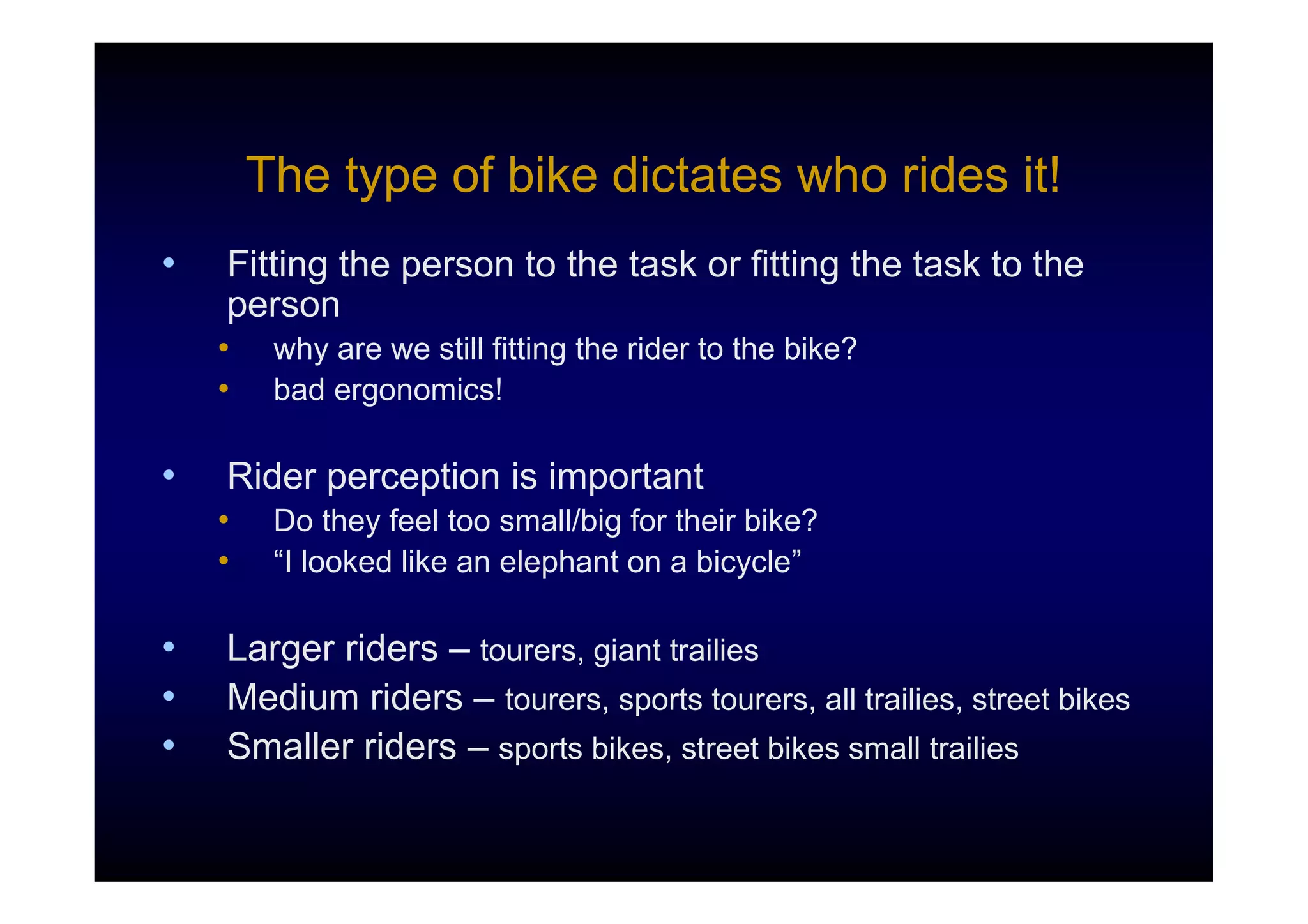 The type of bike dictates who rides it!
•   Fitting the person to the task or fitting the task to the
    person
    •    why are we still fitting the rider to the bike?
    •    bad ergonomics!

•   Rider perception is important
    •    Do they feel too small/big for their bike?
    •    “I looked like an elephant on a bicycle”

•   Larger riders – tourers, giant trailies
•   Medium riders – tourers, sports tourers, all trailies, street bikes
•   Smaller riders – sports bikes, street bikes small trailies
 