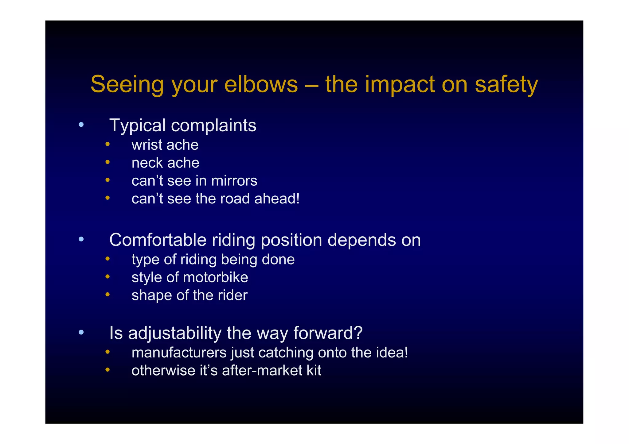 Seeing your elbows – the impact on safety
•    Typical complaints
     •   wrist ache
     •   neck ache
     •   can’t see in mirrors
     •   can’t see the road ahead!

•    Comfortable riding position depends on
     •   type of riding being done
     •   style of motorbike
     •   shape of the rider

•    Is adjustability the way forward?
     •   manufacturers just catching onto the idea!
     •   otherwise it’s after-market kit
 