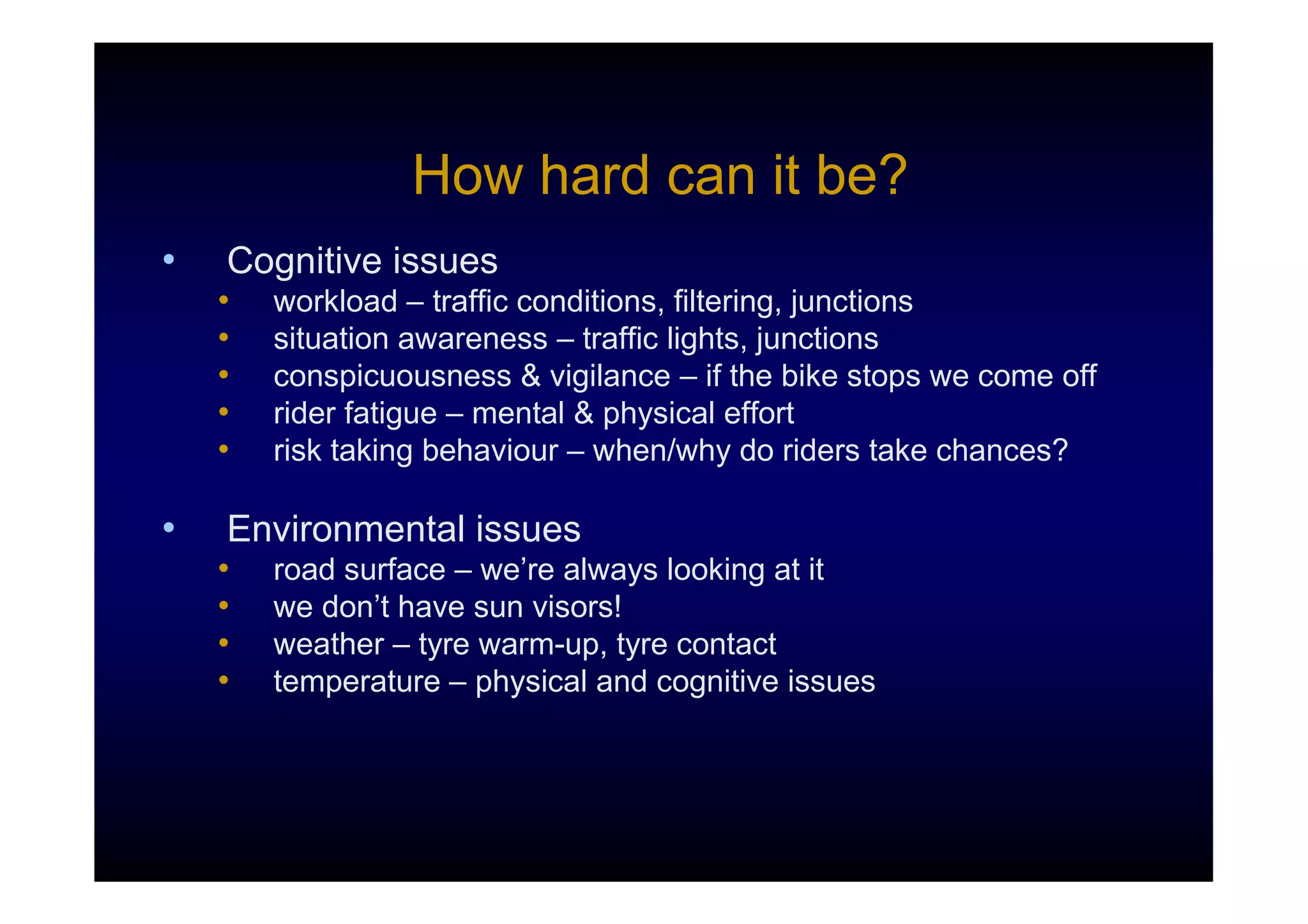 How hard can it be?
•   Cognitive issues
    •   workload – traffic conditions, filtering, junctions
    •   situation awareness – traffic lights, junctions
    •   conspicuousness & vigilance – if the bike stops we come off
    •   rider fatigue – mental & physical effort
    •   risk taking behaviour – when/why do riders take chances?

•   Environmental issues
    •   road surface – we’re always looking at it
    •   we don’t have sun visors!
    •   weather – tyre warm-up, tyre contact
    •   temperature – physical and cognitive issues
 