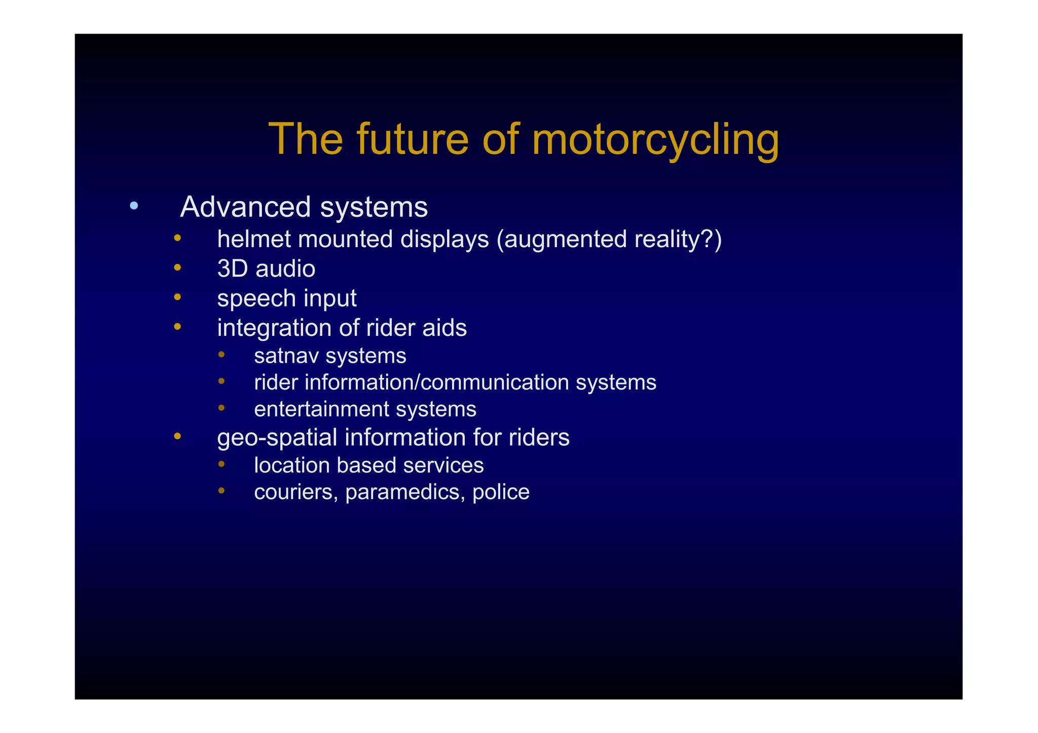 The future of motorcycling
•   Advanced systems
    •   helmet mounted displays (augmented reality?)
    •   3D audio
    •   speech input
    •   integration of rider aids
        • satnav systems
        • rider information/communication systems
        • entertainment systems
    •   geo-spatial information for riders
        • location based services
        • couriers, paramedics, police
 