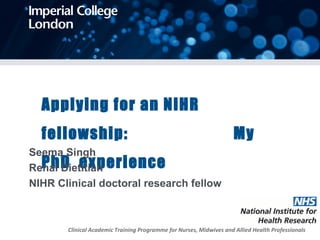 Applying for an NIHR
fellowship: My
PhD experience
Seema Singh
Renal Dietitian
NIHR Clinical doctoral research fellow
Clinical Academic Training Programme for Nurses, Midwives and Allied Health Professionals
 