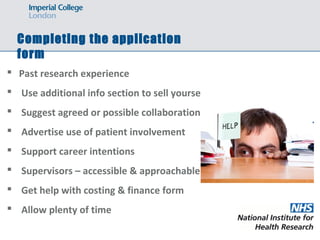Completing the application
form
 Past research experience
 Use additional info section to sell yourself
 Suggest agreed or possible collaborations
 Advertise use of patient involvement
 Support career intentions
 Supervisors – accessible & approachable
 Get help with costing & finance form
 Allow plenty of time
 
