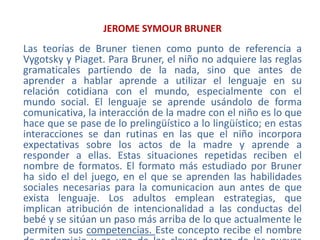 JEROME SYMOUR BRUNERLas teorías de Bruner tienen como punto de referencia a Vygotsky y Piaget. Para Bruner, el niño no adquiere las reglas gramaticales partiendo de la nada, sino que antes de aprender a hablar aprende a utilizar el lenguaje en su relación cotidiana con el mundo, especialmente con el mundo social. El lenguaje se aprende usándolo de forma comunicativa, la interacción de la madre con el niño es lo que hace que se pase de lo prelingüístico a lo lingüístico; en estas interacciones se dan rutinas en las que el niño incorpora expectativas sobre los actos de la madre y aprende a responder a ellas. Estas situaciones repetidas reciben el nombre de formatos. El formato más estudiado por Bruner ha sido el del juego, en el que se aprenden las habilidades sociales necesarias para la comunicacion aun antes de que exista lenguaje. Los adultos emplean estrategias, que implican atribución de intencionalidad a las conductas del bebé y se sitúan un paso más arriba de lo que actualmente le permiten sus competencias. Este concepto recibe el nombre de andamiaje y es una de las claves dentro de las nuevas teorías del aprendizaje.