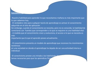 Conclusiones:-Nuestra habilidad para aprender lo que necesitamos mañana es más importante que lo que sabemos hoy. -El verdadero reto para cualquier teoría de aprendizaje es activar el conocimiento adquirido en el sitio de aplicaciónSin embargo, cuando el conocimiento se necesita, pero no es conocido, la habilidad deconectarse con  fuentes que corresponden a lo que se requiere es una habilidad vital.- A medida que el conocimiento crece y evoluciona, el acceso a lo que se necesita es másimportante que lo que el aprendiz posee actualmente.- El conectivismo presenta un modelo de aprendizaje que reconoce los movimientos tectónicosen una sociedad en donde el aprendizaje ha dejado de ser una actividad interna e individual.-El conectivismo provee una mirada a las habilidades de aprendizaje y lastareas necesarias para que los aprendices florezcan en una era digital