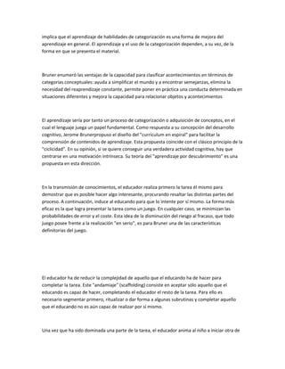 implica que el aprendizaje de habilidades de categorización es una forma de mejora del
aprendizaje en general. El aprendizaje y el uso de la categorización dependen, a su vez, de la
forma en que se presenta el material.



Bruner enumeró las ventajas de la capacidad para clasificar acontecimientos en términos de
categorías conceptuales: ayuda a simplificar el mundo y a encontrar semejanzas, elimina la
necesidad del reaprendizaje constante, permite poner en práctica una conducta determinada en
situaciones diferentes y mejora la capacidad para relacionar objetos y acontecimientos



El aprendizaje sería por tanto un proceso de categorización o adquisición de conceptos, en el
cual el lenguaje juega un papel fundamental. Como respuesta a su concepción del desarrollo
cognitivo, Jerome Brunerpropuso el diseño del "currículum en espiral" para facilitar la
comprensión de contenidos de aprendizaje. Esta propuesta coincide con el clásico principio de la
"ciclicidad". En su opinión, si se quiere conseguir una verdadera actividad cognitiva, hay que
centrarse en una motivación intrínseca. Su teoría del "aprendizaje por descubrimiento" es una
propuesta en esta dirección.



En la transmisión de conocimientos, el educador realiza primero la tarea él mismo para
demostrar que es posible hacer algo interesante, procurando resaltar las distintas partes del
proceso. A continuación, induce al educando para que lo intente por sí mismo. La forma más
eficaz es la que logra presentar la tarea como un juego. En cualquier caso, se minimizan las
probabilidades de error y el coste. Esta idea de la disminución del riesgo al fracaso, que todo
juego posee frente a la realización "en serio", es para Bruner una de las características
definitorias del juego.




El educador ha de reducir la complejidad de aquello que el educando ha de hacer para
completar la tarea. Este "andamiaje" (scaffolding) consiste en aceptar sólo aquello que el
educando es capaz de hacer, completando el educador el resto de la tarea. Para ello es
necesario segmentar primero, ritualizar o dar forma a algunas subrutinas y completar aquello
que el educando no es aún capaz de realizar por sí mismo.



Una vez que ha sido dominada una parte de la tarea, el educador anima al niño a iniciar otra de
 