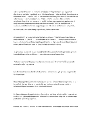 orden superior. El objetivo es ampliar la zona de desarrollo próximo sin que caiga en el
aburrimiento por haber excedido la tarea el límite de la zona y haberse alejado demasiado de su
nivel de desarrollo. Cuando la tarea ha sido dominada, entra en juego la instrucción: separación
entre lenguaje y acción, e incorporación del conocimiento adquirido al conocimiento
verbalizado. A partir de este momento es posible el discurso entre educador y educando, el
intercambio de conocimientos nuevos que van más allá de la tarea recién dominada. El
educando puede hacer entonces preguntas que van más allá de la información compartida.

EL APORTE DE JEROME BRUNER (El aprendizaje por descubrimiento).



LOS APORTES DEL APRENDIZAJE SIGNIFICATIVO POSEEN UN EXTRAORDINARIO VALOR EN LA
EDUCACIÓN EN EL AREA DE LA COGNICION Y EL PENSAMIENTO. La principal preocupación de
Bruner es inducir al aprendiz a una participación activa en el proceso de aprendizaje, lo cual se
evidencia en el énfasis que pone en el aprendizaje por descubrimiento.



 El aprendizaje se presenta en una situación ambiental que desafíe la inteligencia del aprendiz
impulsándolo a resolver problemas y a lograr transferencia de lo aprendido.



Postula a que el aprendizaje supone el procesamiento activo de la información y que cada
persona lo realiza a su manera



Para Bruner, el individuo atiende selectivamente a la información y la procesa y organiza de
forma particular.



El aprendizaje por descubrimiento implica que lo que va a ser aprendido no se presenta en su
forma final, sino que debe ser re -construído por el alumno antes de ser aprendido o
incorporado significativamente en su estructura cognitiva.



En el aprendizaje por descubrimiento el alumno debe reordenar la información , integrarla con
su estructura cognitiva y reorganizar o transformar la combinación integrada, de forma que se
produzca el aprendizaje esperado.



Coincide con Vigotsky y Ausubel, en resaltar el papel de la actividad y el andamiaje, pero resalta
 