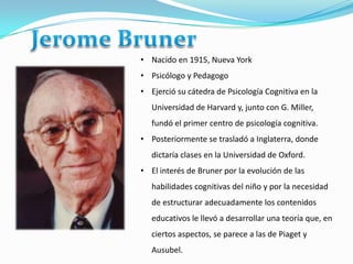 • Nacido en 1915, Nueva York
• Psicólogo y Pedagogo
• Ejerció su cátedra de Psicología Cognitiva en la
   Universidad de Harvard y, junto con G. Miller,
   fundó el primer centro de psicología cognitiva.
• Posteriormente se trasladó a Inglaterra, donde
   dictaría clases en la Universidad de Oxford.
• El interés de Bruner por la evolución de las
   habilidades cognitivas del niño y por la necesidad
   de estructurar adecuadamente los contenidos
   educativos le llevó a desarrollar una teoría que, en
   ciertos aspectos, se parece a las de Piaget y
   Ausubel.
 