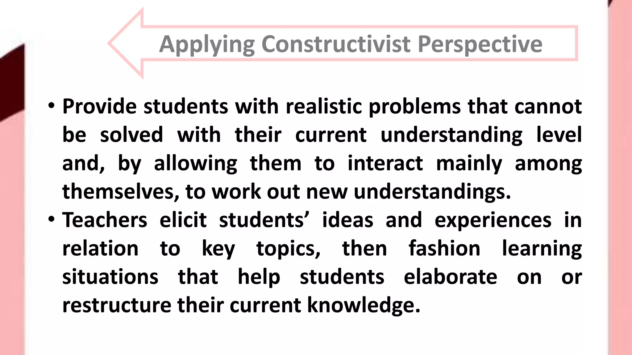 Applying Constructivist Perspective
• Provide students with realistic problems that cannot
be solved with their current understanding level
and, by allowing them to interact mainly among
themselves, to work out new understandings.
• Teachers elicit students’ ideas and experiences in
relation to key topics, then fashion learning
situations that help students elaborate on or
restructure their current knowledge.
 