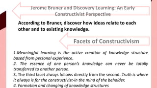 Jerome Bruner and Discovery Learning: An Early
Constructivist Perspective
According to Bruner, discover how ideas relate to each
other and to existing knowledge.
Facets of Constructivism
1.Meaningful learning is the active creation of knowledge structure
based from personal experience.
2. The essence of one person’s knowledge can never be totally
transferred to another person.
3. The third facet always follows directly from the second. Truth is where
it always is for the constructivist-in the mind of the beholder.
4. Formation and changing of knowledge structures
 