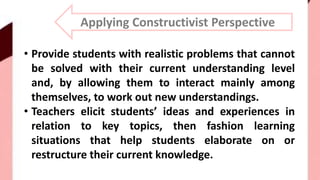 Applying Constructivist Perspective
• Provide students with realistic problems that cannot
be solved with their current understanding level
and, by allowing them to interact mainly among
themselves, to work out new understandings.
• Teachers elicit students’ ideas and experiences in
relation to key topics, then fashion learning
situations that help students elaborate on or
restructure their current knowledge.
 