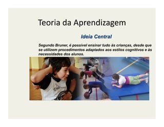 Teoria	
  da	
  Aprendizagem	
  

Segundo Bruner, é possível ensinar tudo às crianças, desde que
se utilizem procedimentos adaptados aos estilos cognitivos e às
necessidades dos alunos.
 