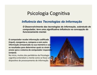 Psicologia	
  Cogni;va	
  

                      O Desenvolvimento das tecnologias da informação, sobretudo do
                      computador, teve uma significativa influência na concepção do
                      funcionamento mental.


O	
  computador	
  recebe	
  informação	
  codiﬁcada	
  
(input),	
  reorganiza-­‐a,	
  compara-­‐a	
  com	
  outra	
  
informação	
  armazenada	
  na	
  sua	
  memória	
  e	
  usa	
  
os	
  resultados	
  para	
  determinar	
  quais	
  os	
  sinais	
  a	
  
enviar	
  para	
  o	
  sistema	
  do	
  computador	
  responder	
  
(output).	
  
No	
  início,	
  muitos	
  dos	
  par;dários	
  da	
  Psicologia	
  
cogni;va	
  entendiam	
  a	
  mente	
  como	
  se	
  fosse	
  um	
  
disposi;vo	
  de	
  processamento	
  de	
  informação.	
  
 