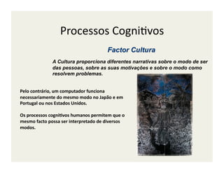Processos	
  Cogni;vos	
  

                     A Cultura proporciona diferentes narrativas sobre o modo de ser
                     das pessoas, sobre as suas motivações e sobre o modo como
                     resolvem problemas.


Pelo	
  contrário,	
  um	
  computador	
  funciona	
  
necessariamente	
  do	
  mesmo	
  modo	
  no	
  Japão	
  e	
  em	
  
Portugal	
  ou	
  nos	
  Estados	
  Unidos.	
  	
  

Os	
  processos	
  cogni/vos	
  humanos	
  permitem	
  que	
  o	
  
mesmo	
  facto	
  possa	
  ser	
  interpretado	
  de	
  diversos	
  
modos.	
  
 