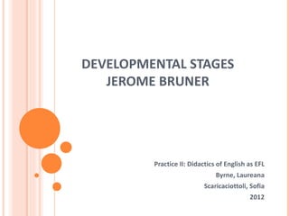 DEVELOPMENTAL STAGES
   JEROME BRUNER




         Practice II: Didactics of English as EFL
                               Byrne, Laureana
                           Scaricaciottoli, Sofia
                                           2012
 