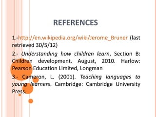 REFERENCES
1.-http://en.wikipedia.org/wiki/Jerome_Bruner (last
retrieved 30/5/12)
2.- Understanding how children learn, Section B:
Children development. August, 2010. Harlow:
Pearson Education Limited, Longman
3.- Cameron, L. (2001). Teaching languages to
young learners. Cambridge: Cambridge University
Press.
 