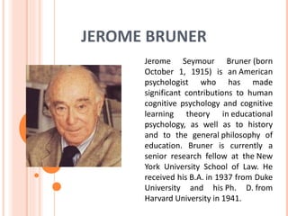 JEROME BRUNER
      Jerome Seymour Bruner (born
      October 1, 1915) is an American
      psychologist who has made
      significant contributions to human
      cognitive psychology and cognitive
      learning theory in educational
      psychology, as well as to history
      and to the general philosophy of
      education. Bruner is currently a
      senior research fellow at the New
      York University School of Law. He
      received his B.A. in 1937 from Duke
      University and his Ph. D. from
      Harvard University in 1941.
 