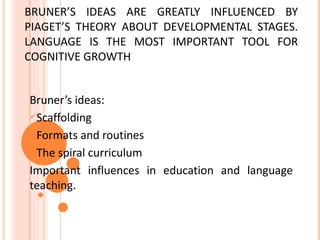 BRUNER’S IDEAS ARE GREATLY INFLUENCED BY
PIAGET’S THEORY ABOUT DEVELOPMENTAL STAGES.
LANGUAGE IS THE MOST IMPORTANT TOOL FOR
COGNITIVE GROWTH


Bruner’s ideas:
Scaffolding

Formats and routines

The spiral curriculum

Important influences in education and language
teaching.
 