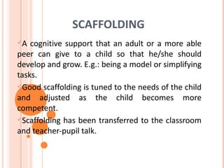 SCAFFOLDING
A  cognitive support that an adult or a more able
peer can give to a child so that he/she should
develop and grow. E.g.: being a model or simplifying
tasks.
Good scaffolding is tuned to the needs of the child
and adjusted as the child becomes more
competent.
Scaffolding has been transferred to the classroom
and teacher-pupil talk.
 