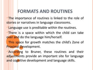 FORMATS AND ROUTINES
The  importance of routines is linked to the role of
stories or narratives in language classrooms.
Language use is preditable within the routines.

There is a space within which the child can take
over and do the language him/herself.
This space for growth matches the child’s Zone of
Proximal Development.
According to Bruner, these routines and their
adjustments provide an important site for language
and cognitive development and language skills.
 