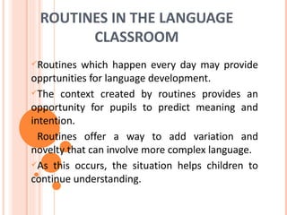 ROUTINES IN THE LANGUAGE
       CLASSROOM
Routines  which happen every day may provide
opprtunities for language development.
The context created by routines provides an
opportunity for pupils to predict meaning and
intention.
Routines offer a way to add variation and
novelty that can involve more complex language.
As this occurs, the situation helps children to
continue understanding.
 