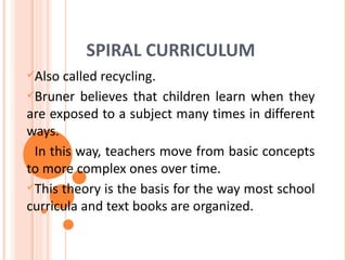 SPIRAL CURRICULUM
Also called recycling.
Bruner believes that children learn when they
are exposed to a subject many times in different
ways.
In this way, teachers move from basic concepts
to more complex ones over time.
This theory is the basis for the way most school
curricula and text books are organized.
 