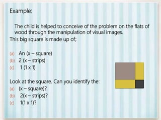 Example:
The child is helped to conceive of the problem on the flats of
wood through the manipulation of visual images.
This big square is made up of;
(a) An (x – square)
(b) 2 (x – strips)
(c) 1 (1 x 1)
Look at the square. Can you identify the:
(a) (x – square)?
(b) 2(x – strips)?
(c) 1(1 x 1)?
 
