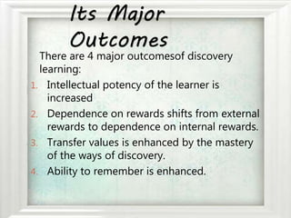 Its Major
Outcomes
There are 4 major outcomesof discovery
learning:
1. Intellectual potency of the learner is
increased
2. Dependence on rewards shifts from external
rewards to dependence on internal rewards.
3. Transfer values is enhanced by the mastery
of the ways of discovery.
4. Ability to remember is enhanced.
 