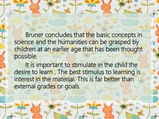 Bruner concludes that the basic concepts in
science and the humanities can be grasped by
children at an earlier age that has been thought
possible.
It is important to stimulate in the child the
desire to learn . The best stimulus to learning is
interest in the material. This is far better than
external grades or goals.
 