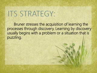 Bruner stresses the acquisition of learning the
processes through discovery. Learning by discovery
usually begins with a problem or a situation that is
puzzling.
 