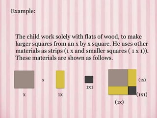 Example:
The child work solely with flats of wood, to make
larger squares from an x by x square. He uses other
materials as strips (1 x and smaller squares ( 1 x 1)).
These materials are shown as follows.
x (1x)
1x1
x 1x (1x1)
(1x)
 