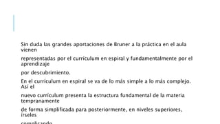 Sin duda las grandes aportaciones de Bruner a la práctica en el aula
vienen
representadas por el currículum en espiral y fundamentalmente por el
aprendizaje
por descubrimiento.
En el currículum en espiral se va de lo más simple a lo más complejo.
Así el
nuevo currículum presenta la estructura fundamental de la materia
tempranamente
de forma simplificada para posteriormente, en niveles superiores,
írseles
 