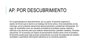 AP. POR DESCUBRIMIENTO
En el aprendizaje por descubrimiento, por su parte, el docente organiza la
sesión de forma que el alumno se implique de forma activa. A los estudiantes se les
interroga, se les presenta situaciones desconcertantes o problemas interesantes. En
lugar de mostrarles como se resuelve el problema el profesor aporta material y
estimula a los alumnos para que realicen observaciones, planteen hipótesis, formulen
soluciones. En el proceso se implica el pensamiento intuitivo tanto como el analítico.
El docente puede guiar este proceso proponiendo una serie de preguntas de carácter
orientador o aportando información adicional en el momento oportuno.
 