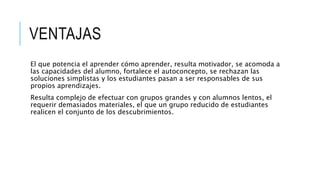 VENTAJAS
El que potencia el aprender cómo aprender, resulta motivador, se acomoda a
las capacidades del alumno, fortalece el autoconcepto, se rechazan las
soluciones simplistas y los estudiantes pasan a ser responsables de sus
propios aprendizajes.
Resulta complejo de efectuar con grupos grandes y con alumnos lentos, el
requerir demasiados materiales, el que un grupo reducido de estudiantes
realicen el conjunto de los descubrimientos.
 