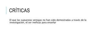 CRÍTICAS
El que las supuestas ventajas no han sido demostradas a través de la
investigación, el ser ineficaz para enseñar
 