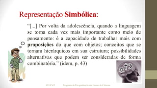 Representação Simbólica:
“[...] Por volta da adolescência, quando a linguagem
se torna cada vez mais importante como meio de
pensamento: é a capacidade de trabalhar mais com
proposições do que com objetos; conceitos que se
tornam hierárquicos em sua estrutura; possibilidades
alternativas que podem ser consideradas de forma
combinatória.” (idem, p. 43)

IF/UFMT

Programa de Pós-graduação em Ensino de Ciências

 