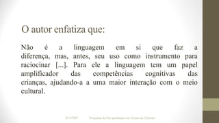 O autor enfatiza que:
Não
é
a
linguagem
em
si
que
faz
a
diferença, mas, antes, seu uso como instrumento para
raciocinar [...]. Para ele a linguagem tem um papel
amplificador
das
competências
cognitivas
das
crianças, ajudando-a a uma maior interação com o meio
cultural.

IF/UFMT

Programa de Pós-graduação em Ensino de Ciências

 