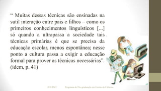 “ Muitas dessas técnicas são ensinadas na
sutil interação entre pais e filhos – como os
primeiros conhecimentos linguísticos [...]
só quando a ultrapassa a sociedade tais
técnicas primárias é que se precisa da
educação escolar, menos espontânea; nesse
ponto a cultura passa a exigir a educação
formal para prover as técnicas necessárias”.
(idem, p. 41)

IF/UFMT

Programa de Pós-graduação em Ensino de Ciências

 