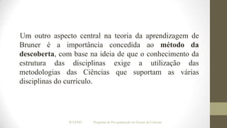 Um outro aspecto central na teoria da aprendizagem de
Bruner é a importância concedida ao método da
descoberta, com base na ideia de que o conhecimento da
estrutura das disciplinas exige a utilização das
metodologias das Ciências que suportam as várias
disciplinas do currículo.

IF/UFMT

Programa de Pós-graduação em Ensino de Ciências

 