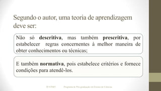 Segundo o autor, uma teoria de aprendizagem
deve ser:
Não só descritiva, mas também prescritiva, por
estabelecer regras concernentes à melhor maneira de
obter conhecimentos ou técnicas;
E também normativa, pois estabelece critérios e fornece
condições para atendê-los.
IF/UFMT

Programa de Pós-graduação em Ensino de Ciências

 