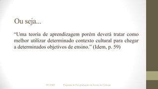Ou seja...
“Uma teoria de aprendizagem porém deverá tratar como
melhor utilizar determinado contexto cultural para chegar
a determinados objetivos de ensino.” (Idem, p. 59)

IF/UFMT

Programa de Pós-graduação em Ensino de Ciências

 