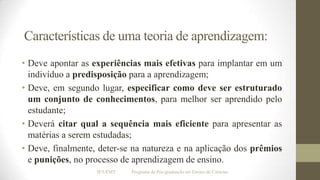 Características de uma teoria de aprendizagem:
• Deve apontar as experiências mais efetivas para implantar em um
indivíduo a predisposição para a aprendizagem;
• Deve, em segundo lugar, especificar como deve ser estruturado
um conjunto de conhecimentos, para melhor ser aprendido pelo
estudante;
• Deverá citar qual a sequência mais eficiente para apresentar as
matérias a serem estudadas;
• Deve, finalmente, deter-se na natureza e na aplicação dos prêmios
e punições, no processo de aprendizagem de ensino.
IF/UFMT

Programa de Pós-graduação em Ensino de Ciências

 