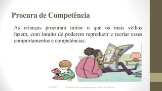 Procura de Competência
As crianças procuram imitar o que os mais velhos
fazem, com intuito de poderem reproduzir e recriar esses
comportamentos e competências.

IF/UFMT

Programa de Pós-graduação em Ensino de Ciências

 